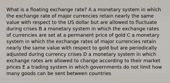 What is a floating exchange rate? A a monetary system in which the exchange rate of major currencies retain nearly the same value with respect to the US dollar but are allowed to fluctuate during crises B a monetary system in which the exchange rates of currencies are set at a permanent price of gold C a monetary system in which the exchange rates of major currencies retain nearly the same value with respect to gold but are periodically adjusted during currency crises D a monetary system in which exchange rates are allowed to change according to their market prices E a trading system in which governments do not limit how many goods can be sent between countries