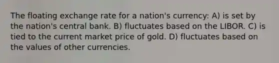 The floating exchange rate for a nation's currency: A) is set by the nation's central bank. B) fluctuates based on the LIBOR. C) is tied to the current market price of gold. D) fluctuates based on the values of other currencies.