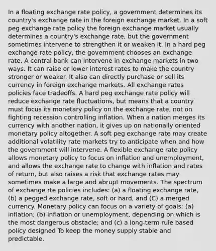 In a floating exchange rate policy, a government determines its country's exchange rate in the foreign exchange market. In a soft peg exchange rate policy the foreign exchange market usually determines a country's exchange rate, but the government sometimes intervene to strengthen it or weaken it. In a hard peg exchange rate policy, the government chooses an exchange rate. A central bank can intervene in exchange markets in two ways. It can raise or lower interest rates to make the country stronger or weaker. It also can directly purchase or sell its currency in foreign exchange markets. All exchange rates policies face tradeoffs. A hard peg exchange rate policy will reduce exchange rate fluctuations, but means that a country must focus its <a href='https://www.questionai.com/knowledge/kEE0G7Llsx-monetary-policy' class='anchor-knowledge'>monetary policy</a> on the exchange rate, not on fighting recession controlling inflation. When a nation merges its currency with another nation, it gives up on nationally oriented monetary policy altogether. A soft peg exchange rate may create additional volatility rate markets try to anticipate when and how the government will intervene. A flexible exchange rate policy allows monetary policy to focus on inflation and unemployment, and allows the exchange rate to change with inflation and rates of return, but also raises a risk that exchange rates may sometimes make a large and abrupt movements. The spectrum of exchange rte policies includes: (a) a floating exchange rate, (b) a pegged exchange rate, soft or hard, and (C) a merged currency. Monetary policy can focus on a variety of goals: (a) inflation; (b) inflation or unemployment, depending on which is the most dangerous obstacle; and (c) a long-term rule based policy designed To keep the money supply stable and predictable.