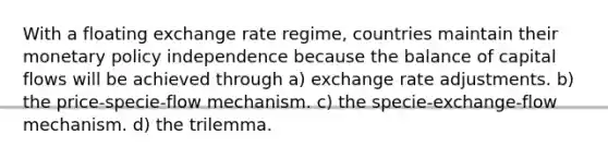 With a floating exchange rate regime, countries maintain their <a href='https://www.questionai.com/knowledge/kEE0G7Llsx-monetary-policy' class='anchor-knowledge'>monetary policy</a> independence because the balance of capital flows will be achieved through a) exchange rate adjustments. b) the price-specie-flow mechanism. c) the specie-exchange-flow mechanism. d) the trilemma.