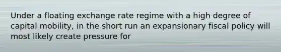 Under a floating exchange rate regime with a high degree of capital mobility, in the short run an expansionary fiscal policy will most likely create pressure for