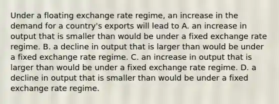 Under a floating exchange rate​ regime, an increase in the demand for a​ country's exports will lead to A. an increase in output that is smaller than would be under a fixed exchange rate regime. B. a decline in output that is larger than would be under a fixed exchange rate regime. C. an increase in output that is larger than would be under a fixed exchange rate regime. D. a decline in output that is smaller than would be under a fixed exchange rate regime.