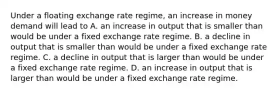 Under a floating exchange rate​ regime, an increase in money demand will lead to A. an increase in output that is smaller than would be under a fixed exchange rate regime. B. a decline in output that is smaller than would be under a fixed exchange rate regime. C. a decline in output that is larger than would be under a fixed exchange rate regime. D. an increase in output that is larger than would be under a fixed exchange rate regime.