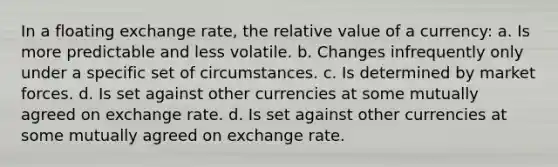 In a floating exchange rate, the relative value of a currency: a. Is more predictable and less volatile. b. Changes infrequently only under a specific set of circumstances. c. Is determined by market forces. d. Is set against other currencies at some mutually agreed on exchange rate. d. Is set against other currencies at some mutually agreed on exchange rate.