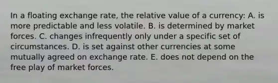 In a floating exchange rate, the relative value of a currency: A. is more predictable and less volatile. B. is determined by market forces. C. changes infrequently only under a specific set of circumstances. D. is set against other currencies at some mutually agreed on exchange rate. E. does not depend on the free play of market forces.