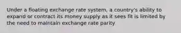 Under a floating exchange rate system, a country's ability to expand or contract its money supply as it sees fit is limited by the need to maintain exchange rate parity