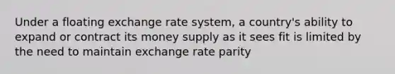 Under a floating exchange rate system, a country's ability to expand or contract its money supply as it sees fit is limited by the need to maintain exchange rate parity