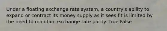 Under a floating exchange rate system, a country's ability to expand or contract its money supply as it sees fit is limited by the need to maintain exchange rate parity. True False