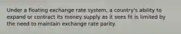 Under a floating exchange rate system, a country's ability to expand or contract its money supply as it sees fit is limited by the need to maintain exchange rate parity.