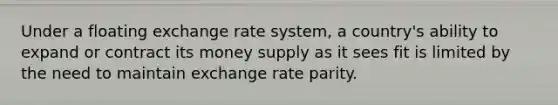 Under a floating exchange rate system, a country's ability to expand or contract its money supply as it sees fit is limited by the need to maintain exchange rate parity.