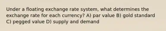 Under a floating exchange rate system, what determines the exchange rate for each currency? A) par value B) gold standard C) pegged value D) supply and demand