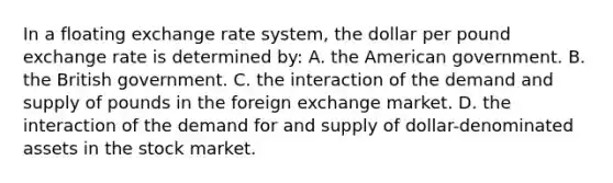 In a floating exchange rate system, the dollar per pound exchange rate is determined by: A. the American government. B. the British government. C. the interaction of the demand and supply of pounds in the foreign exchange market. D. the interaction of the demand for and supply of dollar-denominated assets in the stock market.