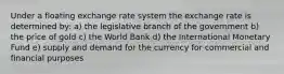 Under a floating exchange rate system the exchange rate is determined by: a) the legislative branch of the government b) the price of gold c) the World Bank d) the International Monetary Fund e) supply and demand for the currency for commercial and financial purposes