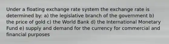 Under a floating exchange rate system the exchange rate is determined by: a) the legislative branch of the government b) the price of gold c) the World Bank d) the International Monetary Fund e) supply and demand for the currency for commercial and financial purposes