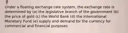 Under a floating exchange rate system, the exchange rate is determined by (a) the legislative branch of the government (b) the price of gold (c) the World Bank (d) the International Monetary Fund (e) supply and demand for the currency for commercial and financial purposes