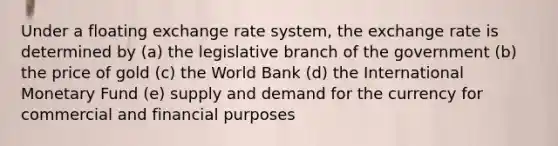 Under a floating exchange rate system, the exchange rate is determined by (a) the legislative branch of the government (b) the price of gold (c) the World Bank (d) the International Monetary Fund (e) supply and demand for the currency for commercial and financial purposes