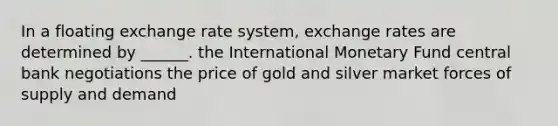 In a floating exchange rate system, exchange rates are determined by ______. the International Monetary Fund central bank negotiations the price of gold and silver market forces of supply and demand