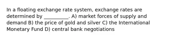 In a floating exchange rate system, exchange rates are determined by __________. A) market forces of supply and demand B) the price of gold and silver C) the International Monetary Fund D) central bank negotiations