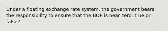 Under a floating exchange rate system, the government bears the responsibility to ensure that the BOP is near zero. true or false?