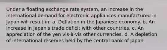 Under a floating exchange rate system, an increase in the international demand for electronic appliances manufactured in Japan will result in: a. Deflation in the Japanese economy. b. An increase in Japan's trade deficit with other countries. c. An appreciation of the yen vis-à-vis other currencies. d. A depletion of international reserves held by the central bank of Japan.