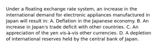 Under a floating exchange rate system, an increase in the international demand for electronic appliances manufactured in Japan will result in: A. Deflation in the Japanese economy. B. An increase in Japan's trade deficit with other countries. C. An appreciation of the yen vis-à-vis other currencies. D. A depletion of international reserves held by the central bank of Japan.