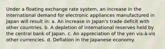 Under a floating exchange rate system, an increase in the international demand for electronic appliances manufactured in Japan will result in: a. An increase in Japan's trade deficit with other countries. b. A depletion of international reserves held by the central bank of Japan. c. An appreciation of the yen vis-à-vis other currencies. d. Deflation in the Japanese economy.