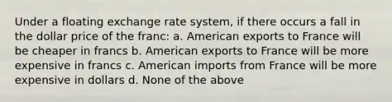 Under a floating exchange rate system, if there occurs a fall in the dollar price of the franc: a. American exports to France will be cheaper in francs b. American exports to France will be more expensive in francs c. American imports from France will be more expensive in dollars d. None of the above