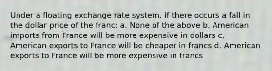 Under a floating exchange rate system, if there occurs a fall in the dollar price of the franc: a. None of the above b. American imports from France will be more expensive in dollars c. American exports to France will be cheaper in francs d. American exports to France will be more expensive in francs