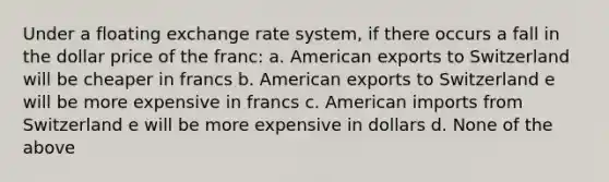 Under a floating exchange rate system, if there occurs a fall in the dollar price of the franc: a. American exports to Switzerland will be cheaper in francs b. American exports to Switzerland e will be more expensive in francs c. American imports from Switzerland e will be more expensive in dollars d. None of the above