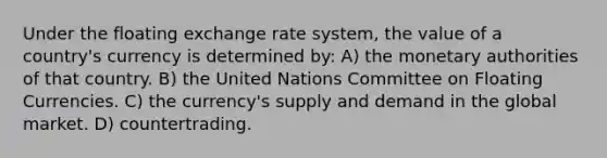 Under the floating exchange rate system, the value of a country's currency is determined by: A) the monetary authorities of that country. B) the United Nations Committee on Floating Currencies. C) the currency's supply and demand in the global market. D) countertrading.