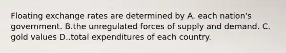 Floating exchange rates are determined by A. each nation's government. B.the unregulated forces of supply and demand. C. gold values D..total expenditures of each country.