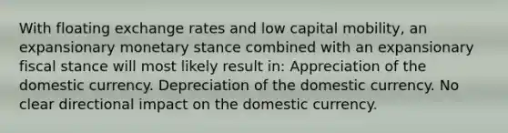 With floating exchange rates and low capital mobility, an expansionary monetary stance combined with an expansionary fiscal stance will most likely result in: Appreciation of the domestic currency. Depreciation of the domestic currency. No clear directional impact on the domestic currency.