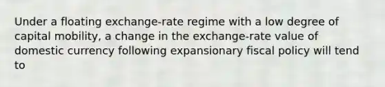 Under a floating exchange-rate regime with a low degree of capital mobility, a change in the exchange-rate value of domestic currency following expansionary fiscal policy will tend to