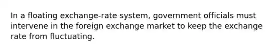 In a floating exchange-rate system, government officials must intervene in the foreign exchange market to keep the exchange rate from fluctuating.