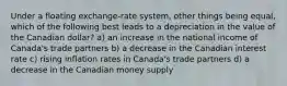 Under a floating exchange-rate system, other things being equal, which of the following best leads to a depreciation in the value of the Canadian dollar? a) an increase in the national income of Canada's trade partners b) a decrease in the Canadian interest rate c) rising inflation rates in Canada's trade partners d) a decrease in the Canadian money supply