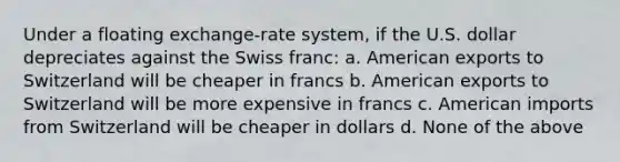 Under a floating exchange-rate system, if the U.S. dollar depreciates against the Swiss franc: a. American exports to Switzerland will be cheaper in francs b. American exports to Switzerland will be more expensive in francs c. American imports from Switzerland will be cheaper in dollars d. None of the above