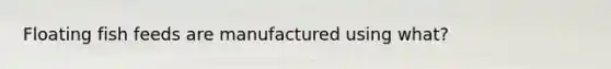 Floating fish feeds are manufactured using what?