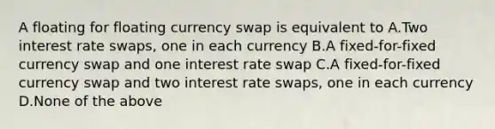 A floating for floating currency swap is equivalent to A.Two interest rate swaps, one in each currency B.A fixed-for-fixed currency swap and one interest rate swap C.A fixed-for-fixed currency swap and two interest rate swaps, one in each currency D.None of the above