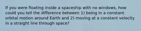 If you were floating inside a spaceship with no windows, how could you tell the difference between 1) being in a constant orbital motion around Earth and 2) moving at a constant velocity in a straight line through space?