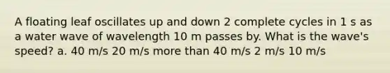 A floating leaf oscillates up and down 2 complete cycles in 1 s as a water wave of wavelength 10 m passes by. What is the wave's speed? a. 40 m/s 20 m/s <a href='https://www.questionai.com/knowledge/keWHlEPx42-more-than' class='anchor-knowledge'>more than</a> 40 m/s 2 m/s 10 m/s