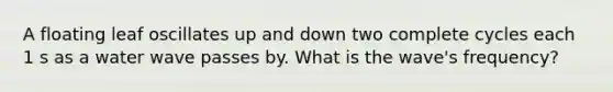 A floating leaf oscillates up and down two complete cycles each 1 s as a water wave passes by. What is the wave's frequency?