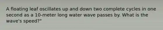 A floating leaf oscillates up and down two complete cycles in one second as a 10-meter long water wave passes by. What is the wave's speed?"