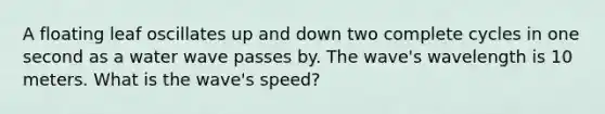 A floating leaf oscillates up and down two complete cycles in one second as a water wave passes by. The wave's wavelength is 10 meters. What is the wave's speed?