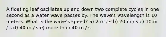 A floating leaf oscillates up and down two complete cycles in one second as a water wave passes by. The wave's wavelength is 10 meters. What is the wave's speed? a) 2 m / s b) 20 m / s c) 10 m / s d) 40 m / s e) more than 40 m / s