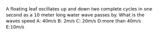 A floating leaf oscillates up and down two complete cycles in one second as a 10 meter long water wave passes by. What is the waves speed A: 40m/s B: 2m/s C: 20m/s D:more than 40m/s E:10m/s