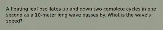 A floating leaf oscillates up and down two complete cycles in one second as a 10-meter long wave passes by. What is the wave's speed?