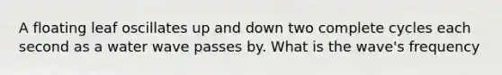 A floating leaf oscillates up and down two complete cycles each second as a water wave passes by. What is the wave's frequency