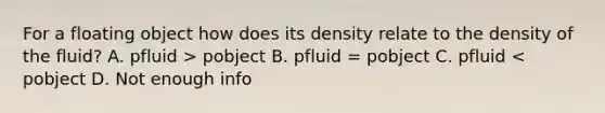 For a floating object how does its density relate to the density of the fluid? A. pfluid > pobject B. pfluid = pobject C. pfluid < pobject D. Not enough info