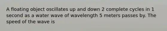 A floating object oscillates up and down 2 complete cycles in 1 second as a water wave of wavelength 5 meters passes by. The speed of the wave is