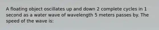 A floating object oscillates up and down 2 complete cycles in 1 second as a water wave of wavelength 5 meters passes by. The speed of the wave is: